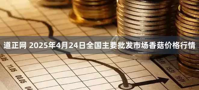 道正网 2025年4月24日全国主要批发市场香菇价格行情