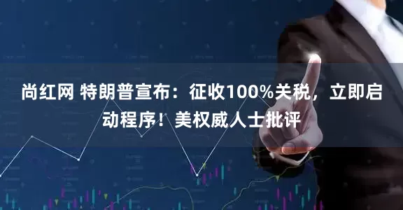 尚红网 特朗普宣布：征收100%关税，立即启动程序！美权威人士批评