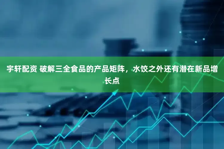 宇轩配资 破解三全食品的产品矩阵，水饺之外还有潜在新品增长点