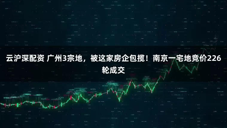 云沪深配资 广州3宗地，被这家房企包揽！南京一宅地竞价226轮成交