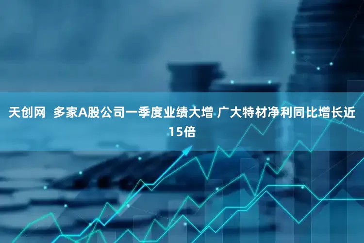天创网  多家A股公司一季度业绩大增 广大特材净利同比增长近15倍