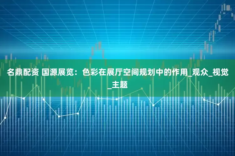 名鼎配资 国源展览：色彩在展厅空间规划中的作用_观众_视觉_主题