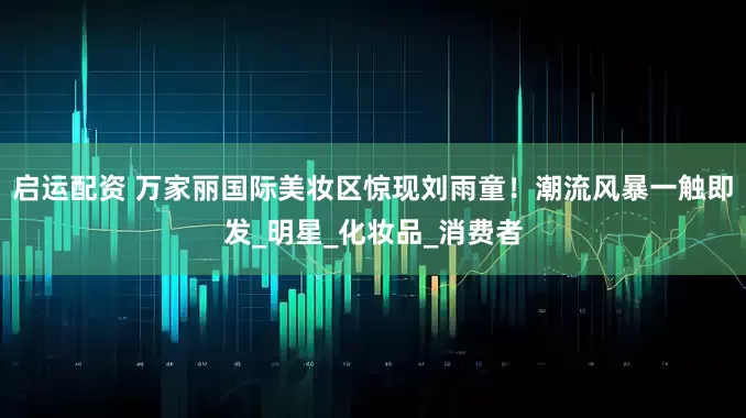 启运配资 万家丽国际美妆区惊现刘雨童！潮流风暴一触即发_明星_化妆品_消费者