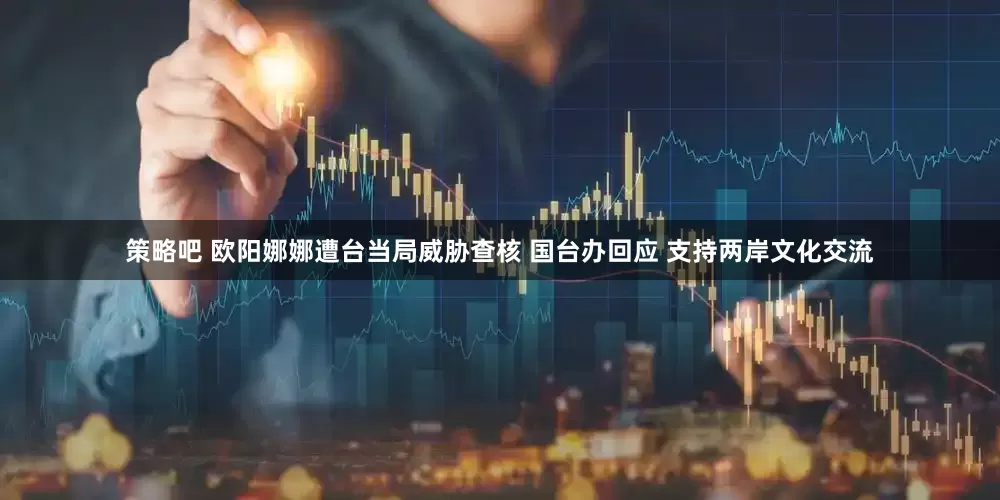 策略吧 欧阳娜娜遭台当局威胁查核 国台办回应 支持两岸文化交流