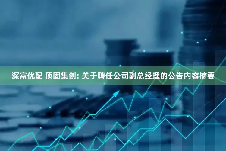 深富优配 顶固集创: 关于聘任公司副总经理的公告内容摘要