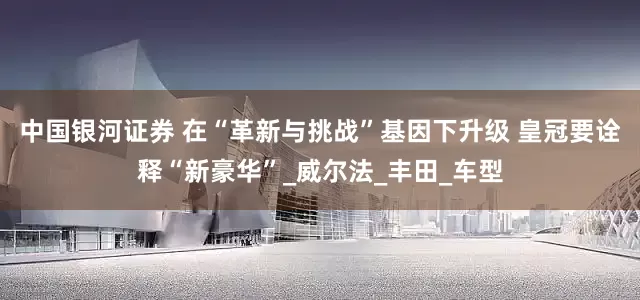 中国银河证券 在“革新与挑战”基因下升级 皇冠要诠释“新豪华”_威尔法_丰田_车型