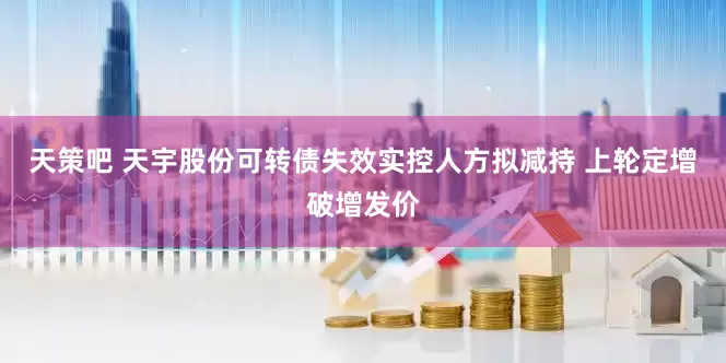 天策吧 天宇股份可转债失效实控人方拟减持 上轮定增破增发价