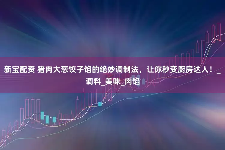 新宝配资 猪肉大葱饺子馅的绝妙调制法，让你秒变厨房达人！_调料_美味_肉馅