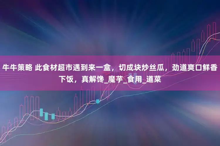 牛牛策略 此食材超市遇到来一盒，切成块炒丝瓜，劲道爽口鲜香下饭，真解馋_魔芋_食用_道菜