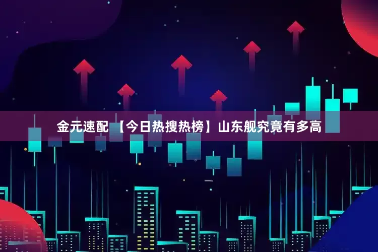 金元速配 【今日热搜热榜】山东舰究竟有多高