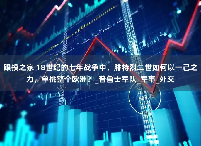 跟投之家 18世纪的七年战争中，腓特烈二世如何以一己之力，单挑整个欧洲？_普鲁士军队_军事_外交