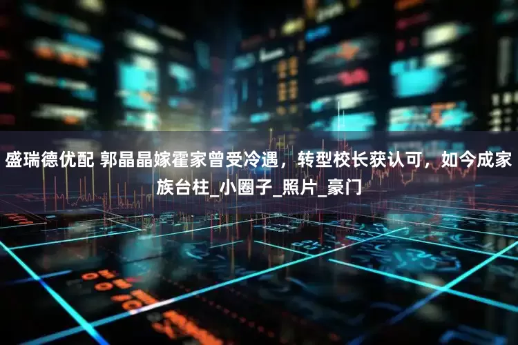 盛瑞德优配 郭晶晶嫁霍家曾受冷遇，转型校长获认可，如今成家族台柱_小圈子_照片_豪门