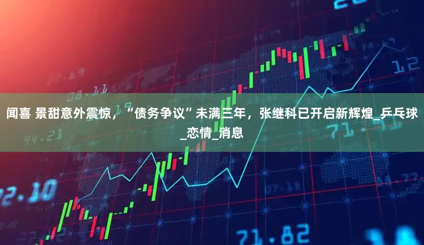 闻喜 景甜意外震惊，“债务争议”未满三年，张继科已开启新辉煌_乒乓球_恋情_消息
