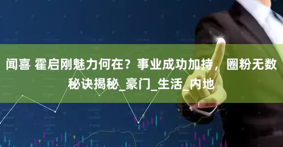 闻喜 霍启刚魅力何在？事业成功加持，圈粉无数秘诀揭秘_豪门_生活_内地