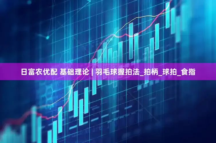 日富农优配 基础理论 | 羽毛球握拍法_拍柄_球拍_食指