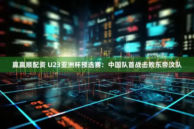 赢赢顺配资 U23亚洲杯预选赛：中国队首战击败东帝汶队