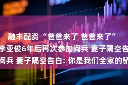融丰配资 “爸爸来了 爸爸来了” ! 山东退役军人李亚俊6年后再次参加阅兵 妻子隔空告白: 你是我们全家的骄傲