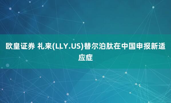 欧皇证券 礼来(LLY.US)替尔泊肽在中国申报新适应症