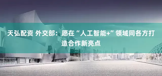 天弘配资 外交部：愿在“人工智能+”领域同各方打造合作新亮点