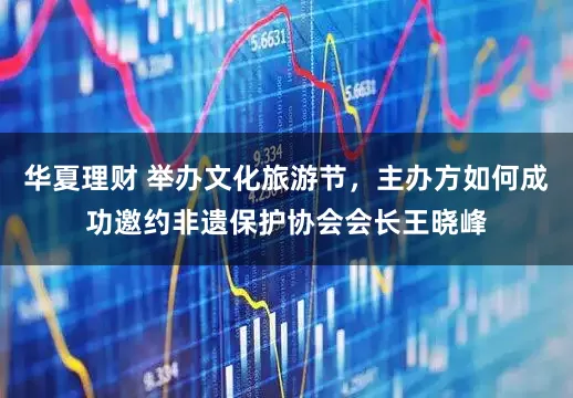 华夏理财 举办文化旅游节，主办方如何成功邀约非遗保护协会会长王晓峰