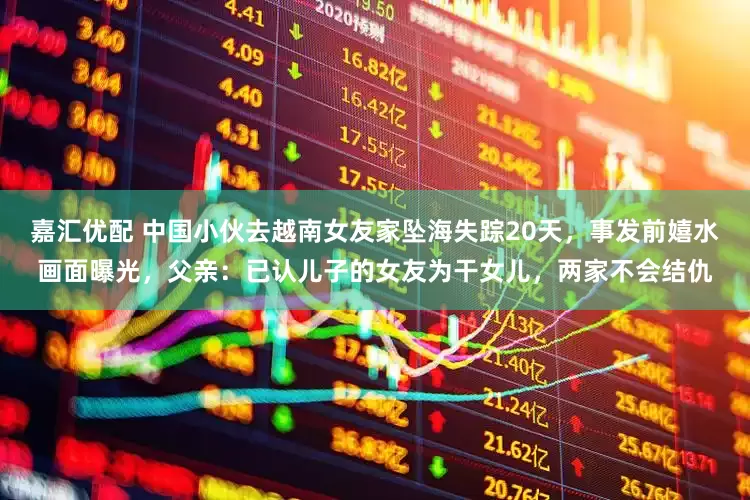 嘉汇优配 中国小伙去越南女友家坠海失踪20天，事发前嬉水画面曝光，父亲：已认儿子的女友为干女儿，两家不会结仇