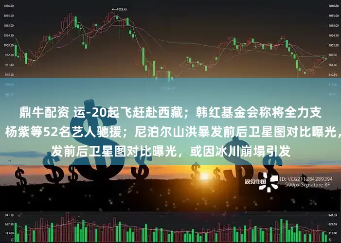 鼎牛配资 运-20起飞赶赴西藏；韩红基金会称将全力支援，黄晓明、肖战、杨紫等52名艺人驰援；尼泊尔山洪暴发前后卫星图对比曝光，或因冰川崩塌引发